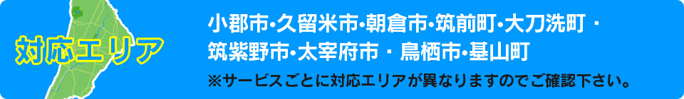 対応エリア【小郡市・久留米市・朝倉市・筑前町・大刀洗町・筑紫野市・太宰府市・鳥栖市・木山町】※サービスごとに対応エリアが異なりますのでご確認ください。